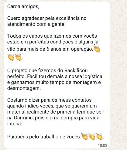 Caroa amigos, Quero agradecer pela excelência no atendimento com a gente. Todos os cabos que fizemos com vocês estão em perfeitas condições e alguns já vão para mais de 6 anos em operação.👏👏👏. O projeto que fizemos do Rack ficou perfeito. Facilitou demais a nossa logística e ganhamos muito tempo de montagem e desmontagem. Costumo dizer para os meus contatos quando indico vocês, que se querem um material realmente de primeira tem que ser na Garminu, pois é uma compra para vida inteira. Parabéns pelo trabalho de vocês 👏👏👏.